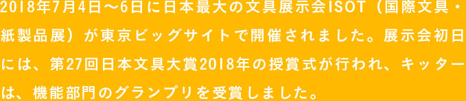 2018年7月4日〜6日に日本最大の文具展示会ISOT（国際文具・紙製品展）が東京ビッグサイトで開催されました。展示会初日には、第27回日本文具大賞2018年の授賞式が行われ、キッターは、機能部門のグランプリを受賞しました。